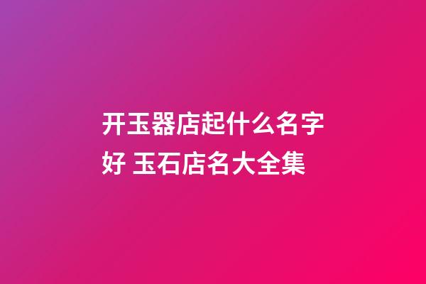 开玉器店起什么名字好 玉石店名大全集-第1张-店铺起名-玄机派